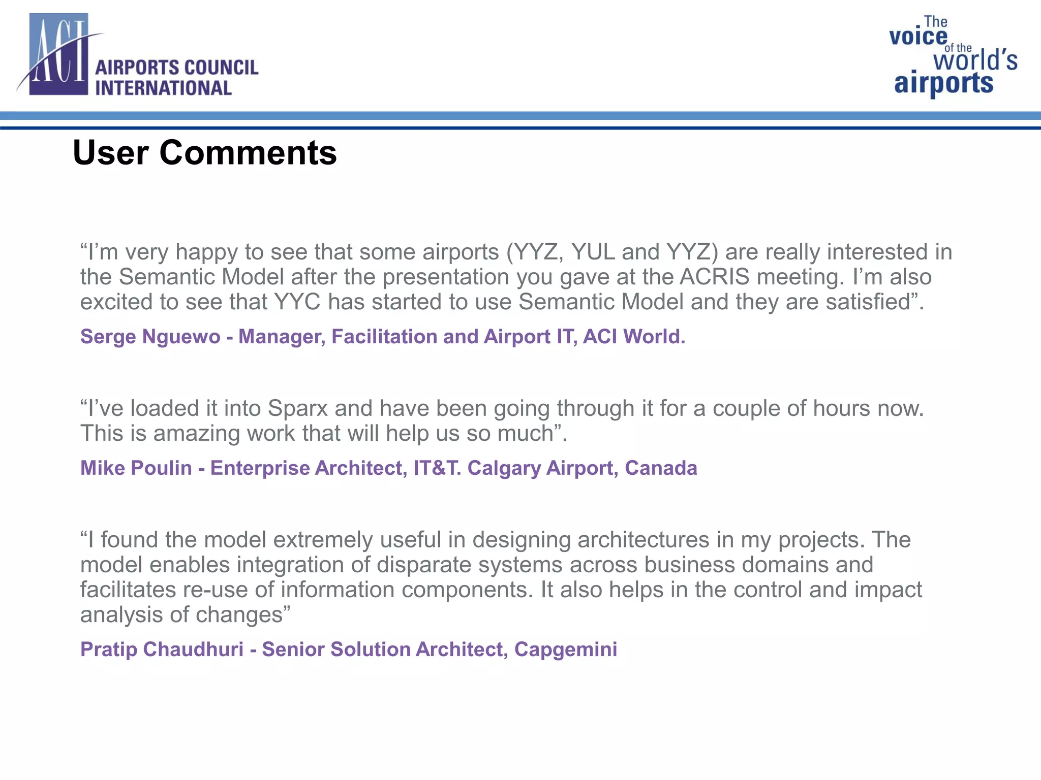 User Comments
“I’m very happy to see that some airports (YYZ, YUL and YYZ) are really interested in
the Semantic Model after the presentation you gave at the ACRIS meeting. I’m also
excited to see that YYC has started to use Semantic Model and they are satisfied”.
Serge Nguewo - Manager, Facilitation and Airport IT, ACI World.
“I’ve loaded it into Sparx and have been going through it for a couple of hours now.
This is amazing work that will help us so much”.
Mike Poulin - Enterprise Architect, IT&T. Calgary Airport, Canada
“I found the model extremely useful in designing architectures in my projects. The
model enables integration of disparate systems across business domains and
facilitates re-use of information components. It also helps in the control and impact
analysis of changes”
Pratip Chaudhuri - Senior Solution Architect, Capgemini
 