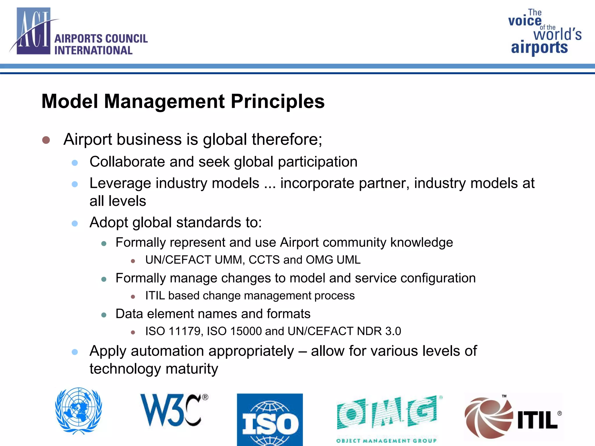 Model Management Principles
 Airport business is global therefore;
 Collaborate and seek global participation
 Leverage industry models ... incorporate partner, industry models at
all levels
 Adopt global standards to:
 Formally represent and use Airport community knowledge
 UN/CEFACT UMM, CCTS and OMG UML
 Formally manage changes to model and service configuration
 ITIL based change management process
 Data element names and formats
 ISO 11179, ISO 15000 and UN/CEFACT NDR 3.0
 Apply automation appropriately – allow for various levels of
technology maturity
 