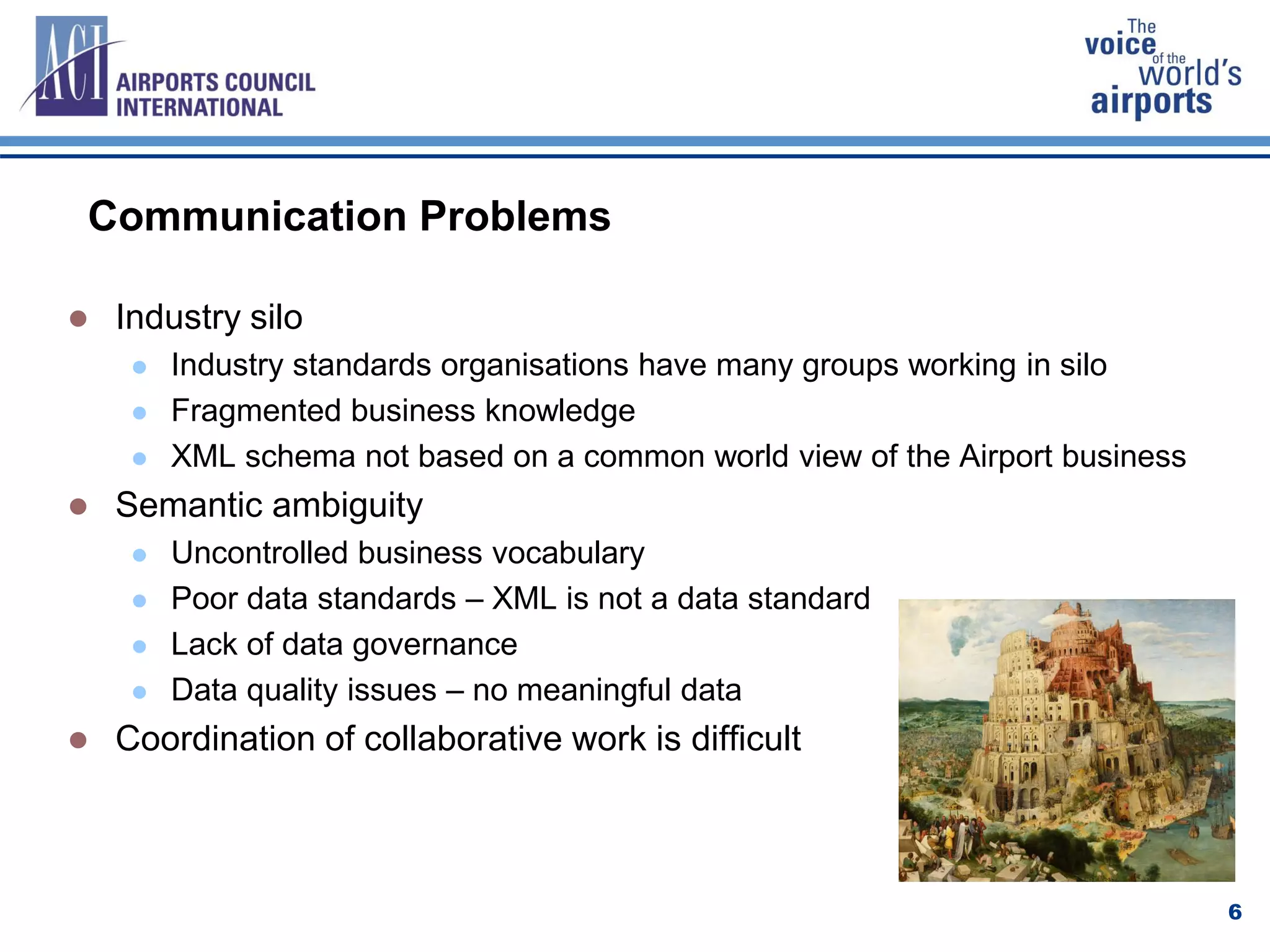 Communication Problems
 Industry silo
 Industry standards organisations have many groups working in silo
 Fragmented business knowledge
 XML schema not based on a common world view of the Airport business
 Semantic ambiguity
 Uncontrolled business vocabulary
 Poor data standards – XML is not a data standard
 Lack of data governance
 Data quality issues – no meaningful data
 Coordination of collaborative work is difficult
6
 
