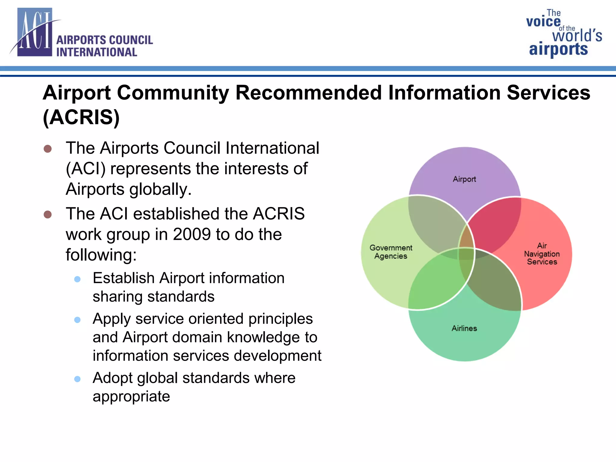 Airport Community Recommended Information Services
(ACRIS)RIS
 The Airports Council International
(ACI) represents the interests of
Airports globally.
 The ACI established the ACRIS
work group in 2009 to do the
following:
 Establish Airport information
sharing standards
 Apply service oriented principles
and Airport domain knowledge to
information services development
 Adopt global standards where
appropriate
 