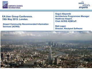 1
Segun Alayande
Architecture Programmes Manager
Heathrow Airport.
Chair ACRIS ASMCoP.
Bob Logan
Director, Rockport Software
EA User Group Conference.
19th May 2015. London.
Airport Community Recommended Information
Services (ACRIS)
 