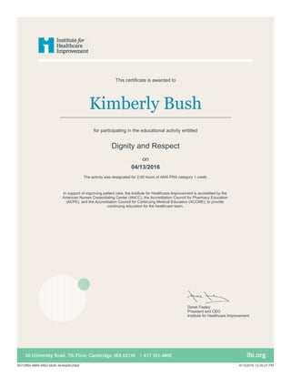 Kimberly Bush
In support of improving patient care, the Institute for Healthcare Improvement is accredited by the
American Nurses Credentialing Center (ANCC), the Accreditation Council for Pharmacy Education
(ACPE), and the Accreditation Council for Continuing Medical Education (ACCME), to provide
continuing education for the healthcare team.
This certificate is awarded to
for participating in the educational activity entitled
Dignity and Respect
The activity was designated for 2.00 hours of AMA PRA category 1 credit.
on
04/13/2016
Derek Feeley
President and CEO
Institute for Healthcare Improvement
5b7c9f6d-4886-4852-bbd5-3e34a2bc2da4 4/13/2016 12:20:21 PM
 