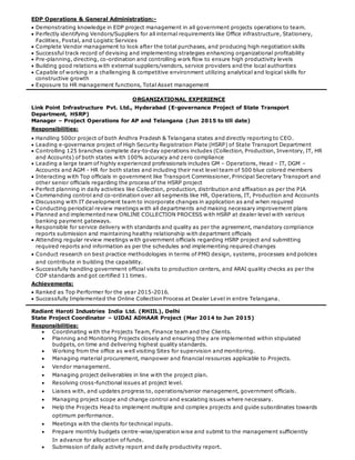 EDP Operations & General Administration:-
 Demonstrating knowledge in EDP project management in all government projects operations to team.
 Perfectly identifying Vendors/Suppliers for all internal requirements like Office infrastructure, Stationery,
Facilities, Postal, and Logistic Services
 Complete Vendor management to look after the total purchases, and producing high negotiation skills
 Successful track record of devising and implementing strategies enhancing organizational profitability
 Pre-planning, directing, co-ordination and controlling work flow to ensure high productivity levels
 Building good relations with external suppliers/vendors, service providers and the local authorities
 Capable of working in a challenging & competitive environment utilizing analytical and logical skills for
constructive growth
 Exposure to HR management functions, Total Asset management
ORGANIZATIONAL EXPERIENCE
Link Point Infrastructure Pvt. Ltd., Hyderabad (E-governance Project of State Transport
Department, HSRP)
Manager – Project Operations for AP and Telangana (Jun 2015 to till date)
Responsibilities:
 Handling 500cr project of both Andhra Pradesh & Telangana states and directly reporting to CEO.
 Leading e-governance project of High Security Registration Plate (HSRP) of State Transport Department
 Controlling 125 branches complete day-to-day operations includes (Collection, Production, Inventory, IT, HR
and Accounts) of both states with 100% accuracy and zero compliance
 Leading a large team of highly experienced professionals includes GM – Operations, Head – IT, DGM –
Accounts and AGM - HR for both states and including their next level team of 500 blue colored members
 Interacting with Top officials in government like Transport Commissioner, Principal Secretary Transport and
other senior officials regarding the process of the HSRP project
 Perfect planning in daily activities like Collection, production, distribution and affixation as per the PIA
 Commanding control and co-ordination over all segments like HR, Operations, IT, Production and Accounts
 Discussing with IT development team to incorporate changes in application as and when required
 Conducting periodical review meetings with all departments and making necessary improvement plans
 Planned and implemented new ONLINE COLLECTION PROCESS with HSRP at dealer level with various
banking payment gateways.
 Responsible for service delivery with standards and quality as per the agreement, mandatory compliance
reports submission and maintaining healthy relationship with department officials
 Attending regular review meetings with government officials regarding HSRP project and submitting
required reports and information as per the schedules and implementing required changes
 Conduct research on best practice methodologies in terms of PMO design, systems, processes and policies
and contribute in building the capability.
 Successfully handling government official visits to production centers, and ARAI quality checks as per the
COP standards and got certified 11 times.
Achievements:
 Ranked as Top Performer for the year 2015-2016.
 Successfully Implemented the Online Collection Process at Dealer Level in entire Telangana.
Radiant Haroti Industries India Ltd. (RHIIL), Delhi
State Project Coordinator – UIDAI ADHAAR Project (Mar 2014 to Jun 2015)
Responsibilities:
 Coordinating with the Projects Team, Finance team and the Clients.
 Planning and Monitoring Projects closely and ensuring they are implemented within stipulated
budgets, on time and delivering highest quality standards.
 Working from the office as well visiting Sites for supervision and monitoring.
 Managing material procurement, manpower and financial resources applicable to Projects.
 Vendor management.
 Managing project deliverables in line with the project plan.
 Resolving cross-functional issues at project level.
 Liaises with, and updates progress to, operations/senior management, government officials.
 Managing project scope and change control and escalating issues where necessary.
 Help the Projects Head to implement multiple and complex projects and guide subordinates towards
optimum performance.
 Meetings with the clients for technical inputs.
 Prepare monthly budgets centre-wise/operation wise and submit to the management sufficiently
In advance for allocation of funds.
 Submission of daily activity report and daily productivity report.
 