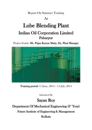 Report On Summer Training
At
Lube Blending Plant
Indian Oil Corporation Limited
Paharpur
Project Guide: Mr. Pujan Kumar Maity, Dy. Plant Manager
Training period: 11 June, 2014 – 11 July, 2014
Submitted By
Sayan Roy
Department Of Mechanical Engineering (3rd
Year)
Future Institute of Engineering & Management
Kolkata
 