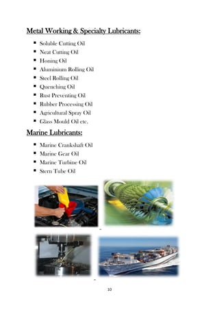 10
Metal Working & Specialty Lubricants:
 Soluble Cutting Oil
 Neat Cutting Oil
 Honing Oil
 Aluminium Rolling Oil
 Steel Rolling Oil
 Quenching Oil
 Rust Preventing Oil
 Rubber Processing Oil
 Agricultural Spray Oil
 Glass Mould Oil etc.
Marine Lubricants:
 Marine Crankshaft Oil
 Marine Gear Oil
 Marine Turbine Oil
 Stern Tube Oil
 