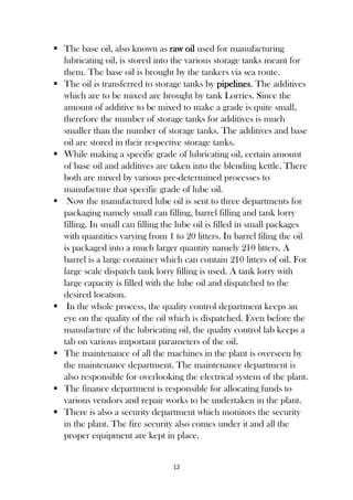 12
 The base oil, also known as raw oil used for manufacturing
lubricating oil, is stored into the various storage tanks meant for
them. The base oil is brought by the tankers via sea route.
 The oil is transferred to storage tanks by pipelines. The additives
which are to be mixed are brought by tank Lorries. Since the
amount of additive to be mixed to make a grade is quite small,
therefore the number of storage tanks for additives is much
smaller than the number of storage tanks. The additives and base
oil are stored in their respective storage tanks.
 While making a specific grade of lubricating oil, certain amount
of base oil and additives are taken into the blending kettle. There
both are mixed by various pre-determined processes to
manufacture that specific grade of lube oil.
 Now the manufactured lube oil is sent to three departments for
packaging namely small can filling, barrel filling and tank lorry
filling. In small can filling the lube oil is filled in small packages
with quantities varying from 1 to 20 litters. In barrel filing the oil
is packaged into a much larger quantity namely 210 litters. A
barrel is a large container which can contain 210 litters of oil. For
large scale dispatch tank lorry filling is used. A tank lorry with
large capacity is filled with the lube oil and dispatched to the
desired location.
 In the whole process, the quality control department keeps an
eye on the quality of the oil which is dispatched. Even before the
manufacture of the lubricating oil, the quality control lab keeps a
tab on various important parameters of the oil.
 The maintenance of all the machines in the plant is overseen by
the maintenance department. The maintenance department is
also responsible for overlooking the electrical system of the plant.
 The finance department is responsible for allocating funds to
various vendors and repair works to be undertaken in the plant.
 There is also a security department which monitors the security
in the plant. The fire security also comes under it and all the
proper equipment are kept in place.
 
