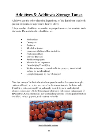 16
Additives & Additives Storage Tanks
Additives are the other chemical ingredients of the Lubricant used with
proper proportions to produce desired effect.
A large number of additives are used to impart performance characteristics to the
lubricants. The main families of additives are:
• Antioxidants
• Detergents
• Anti-wear
• Metal deactivators
• Corrosion inhibitors, Rust inhibitors
• Friction modifiers
• Extreme Pressure
• Anti-foaming agents
• Viscosity index improvers
• Demulsifying/Emulsifying
• Stickiness improver, provide adhesive property towards tool
surface (in metalworking)
• Complexing agent (in case of greases)
Note that many of the basic chemical compounds used as detergents (example:
calcium sulfonate) serve the purpose of the first seven items in the list as well.
Usually it is not economically or technically feasible to use a single do-it-all
additive compound. Oils for hypoid gear lubrication will contain high content of
EP additives. Grease lubricants may contain large amount of solid particle friction
modifiers, such as graphite, molybdenum sulphide.
Barrels filled with additives
 