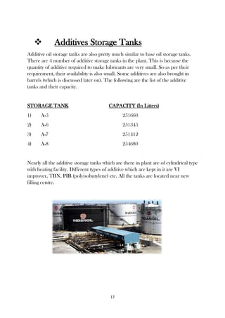 17
 Additives Storage Tanks
Additive oil storage tanks are also pretty much similar to base oil storage tanks.
There are 4 number of additive storage tanks in the plant. This is because the
quantity of additive required to make lubricants are very small. So as per their
requirement, their availability is also small. Some additives are also brought in
barrels (which is discussed later on). The following are the list of the additive
tanks and their capacity.
STORAGE TANK CAPACITY (In Litters)
1) A-5 251660
2) A-6 251345
3) A-7 251412
4) A-8 254680
Nearly all the additive storage tanks which are there in plant are of cylindrical type
with heating facility. Different types of additive which are kept in it are VI
improver, TBN, PIB (polyisobutylene) etc. All the tanks are located near new
filling centre.
 