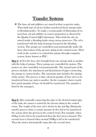 18
Transfer Systems
 The base oil and additives are stored in their respective tanks.
Then both type of oil are further transferred from storage tanks
to blending kettles. To make a certain grade of lubricating oil we
need base oil and additive in correct proportion as directed by
the Quality Control (QC) laboratory. Then both the oils are
mixed inside a blending kettle using various processes. The oil is
transferred with the help of pumps located in the blending
section. The pumps are controlled semi-automatically under the
keen observation of the persons sitting in the control room. Their
work in the section is to control the pumps through computer
system, better known as PLC.
Step 1: At first the base oil is brought from one storage tank to another
with the help of pumps. These pumps are controlled by motors. The
motors are also controlled semi-automatically. The manual part of the
process includes the attachment and detachment of pipes connecting
the pumps to various kettles. The automatic part includes the starting
of the motor. The process is that a desired quantity of base oil is to be
transferred from one tank to another. So the computer shows exactly
how much quantity of base oil should be transferred. The quantity is
fixed by the managers.
Step 2: After manually connecting the pipe to the desired output pipe
of the tank, the motor is started by the person sitting in the control
room. The weight of the base oil is shown by the unit Kg. During the
transfer process when a certain amount of oil is left to be transferred,
the system alerts the person in the control room. For example, when
600kg of oil is left to be transferred then the first siren is buzzed. The
second siren is buzzed when around 300Kg is left to be transferred.
Then the motor automatically stops after the second siren.
 
