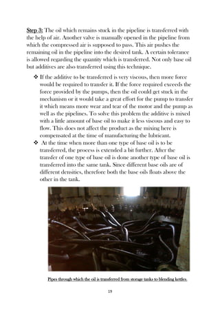 19
Step 3: The oil which remains stuck in the pipeline is transferred with
the help of air. Another valve is manually opened in the pipeline from
which the compressed air is supposed to pass. This air pushes the
remaining oil in the pipeline into the desired tank. A certain tolerance
is allowed regarding the quantity which is transferred. Not only base oil
but additives are also transferred using this technique.
 If the additive to be transferred is very viscous, then more force
would be required to transfer it. If the force required exceeds the
force provided by the pumps, then the oil could get stuck in the
mechanism or it would take a great effort for the pump to transfer
it which means more wear and tear of the motor and the pump as
well as the pipelines. To solve this problem the additive is mixed
with a little amount of base oil to make it less viscous and easy to
flow. This does not affect the product as the mixing here is
compensated at the time of manufacturing the lubricant.
 At the time when more than one type of base oil is to be
transferred, the process is extended a bit further. After the
transfer of one type of base oil is done another type of base oil is
transferred into the same tank. Since different base oils are of
different densities, therefore both the base oils floats above the
other in the tank.
Pipes through which the oil is transferred from storage tanks to blending kettles.
 