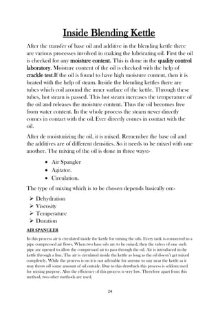 24
Inside Blending Kettle
After the transfer of base oil and additive in the blending kettle there
are various processes involved in making the lubricating oil. First the oil
is checked for any moisture content. This is done in the quality control
laboratory. Moisture content of the oil is checked with the help of
crackle test.If the oil is found to have high moisture content, then it is
heated with the help of steam. Inside the blending kettles there are
tubes which coil around the inner surface of the kettle. Through these
tubes, hot steam is passed. This hot steam increases the temperature of
the oil and releases the moisture content. Thus the oil becomes free
from water content. In the whole process the steam never directly
comes in contact with the oil. Ever directly comes in contact with the
oil.
After de moisturizing the oil, it is mixed. Remember the base oil and
the additives are of different densities. So it needs to be mixed with one
another. The mixing of the oil is done in three ways:-
 Air Spangler
 Agitator.
 Circulation.
The type of mixing which is to be chosen depends basically on:-
 Dehydration
 Viscosity
 Temperature
 Duration
AIR SPANGLER
In this process air is circulated inside the kettle for mixing the oils. Every tank is connected to a
pipe compressed air flows. When two base oils are to be mixed, then the valves of one such
pipe are opened to allow the compressed air to pass through the oil. Air is introduced in the
kettle through a line. The air is circulated inside the kettle as long as the oil doesn’t get mixed
completely. While the process is on it is not advisable for anyone to stay near the kettle as it
may throw off some amount of oil outside. Due to this drawback this process is seldom used
for mixing purpose. Also the efficiency of this process is very low. Therefore apart from this
method, two other methods are used.
 