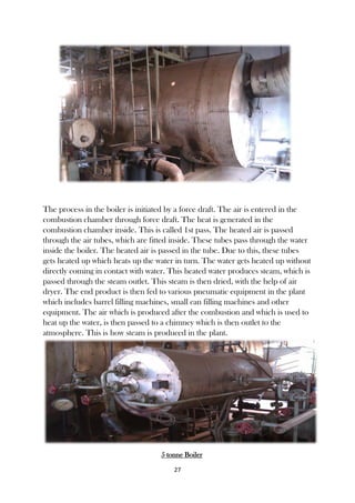 27
The process in the boiler is initiated by a force draft. The air is entered in the
combustion chamber through force draft. The heat is generated in the
combustion chamber inside. This is called 1st pass. The heated air is passed
through the air tubes, which are fitted inside. These tubes pass through the water
inside the boiler. The heated air is passed in the tube. Due to this, these tubes
gets heated up which heats up the water in turn. The water gets heated up without
directly coming in contact with water. This heated water produces steam, which is
passed through the steam outlet. This steam is then dried, with the help of air
dryer. The end product is then fed to various pneumatic equipment in the plant
which includes barrel filling machines, small can filling machines and other
equipment. The air which is produced after the combustion and which is used to
heat up the water, is then passed to a chimney which is then outlet to the
atmosphere. This is how steam is produced in the plant.
5 tonne Boiler
 