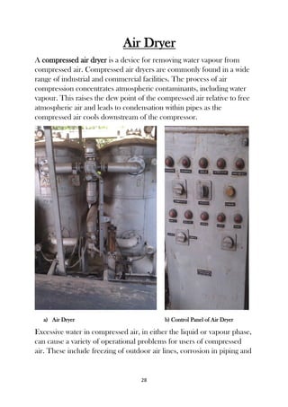 28
Air Dryer
A compressed air dryer is a device for removing water vapour from
compressed air. Compressed air dryers are commonly found in a wide
range of industrial and commercial facilities. The process of air
compression concentrates atmospheric contaminants, including water
vapour. This raises the dew point of the compressed air relative to free
atmospheric air and leads to condensation within pipes as the
compressed air cools downstream of the compressor.
a) Air Dryer b) Control Panel of Air Dryer
Excessive water in compressed air, in either the liquid or vapour phase,
can cause a variety of operational problems for users of compressed
air. These include freezing of outdoor air lines, corrosion in piping and
 