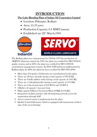 3
INTRODUCTION
The Lube Blending Plant of Indian Oil Corporation Limited
 Location: Paharpur, Kolkata
 Area: 13.59 acres
 Production Capacity: 0.1 MMT/annum
 Established on: 22nd
March,1963
The Kolkata plant was commissioned in 1964.In 1973 the production of
‘SERVO’ lubricants started. In 1994, the plant was certified for ISO 9002:94
quality systems and in 2001, the plant was certified for ISO 14000:96
environment management systems. In 2003, SAP had been implemented in
Kolkata plant. In 2006, the plant has been certified for ISO 9001:2000.
 More than 350 grades of lubricants are manufactured in this plant.
 There are 28 base oil tanks having a total capacity of 30738 KL
 There are 8 bulk additive tanks having a total capacity of 1365 KL
 There are 14 blending kettles having a total capacity of 1712 KL
 There are 2 diesel generator of 250 KVA and 350 KVA
 2 Boilers of capacity 5 tons per hour
 High capacity Effluent Treatment Plant (100KL &150 KL)
 Integration of plant activities with all marketing network across the
organisation through SAP
 Access control system is implemented in the plant
 Quality Control laboratory which is equipped with instruments of latest
state of the art technology
 