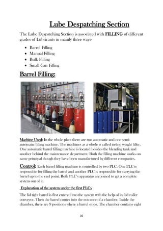 30
Lube Despatching Section
The Lube Despatching Section is associated with FILLING of different
grades of Lubricants in mainly three ways-
 Barrel Filling
 Manual Filling
 Bulk Filling
 Small Can Filling
Barrel Filling:
Machine Used: In the whole plant there are two automatic and one semi-
automatic filling machine. The machines as a whole is called in-line weight filler.
One automatic barrel filling machine is located besides the blending tank and
another behind the maintenance department. Both the filling machine works on
same principal though they have been manufactured by different companies.
Control: Each barrel filling machine is controlled by two PLC. One PLC is
responsible for filling the barrel and another PLC is responsible for carrying the
barrel up to the end point. Both PLC’s apparatus are joined to get a complete
system out of it.
Explanation of the system under the first PLC:-
The lid tight barrel is first entered into the system with the help of in fed roller
conveyor. Then the barrel comes into the entrance of a chamber. Inside the
chamber, there are 9 positions where a barrel stops. The chamber contains eight
 