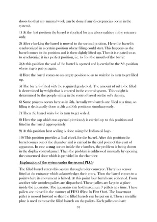 31
doors (so that any manual work can be done if any discrepancies occur in the
system).
1) At the first position the barrel is checked for any abnormalities in the entrance
only.
2) After checking the barrel is moved to the second position. Here the barrel is
synchronized in a certain position where filling could start. This happens as the
barrel comes to the position and is then slightly lifted up. Then it is rotated so as
to synchronize it in a perfect position, i.e. to find the mouth of the barrel.
3)At this position the seal of the barrel is opened and is carried to the 8th position
where it gets put on again.
4) Here the barrel comes to an empty position so as to wait for its turn to get filled
up.
5) The barrel is filled with the required graded oil. The amount of oil to be filled
is determined by weight that is entered in the control system. This weight is
determined by the people sitting in the control based on the oil’s density.
6) Same process occurs here as in 5th. Actually two barrels are filled at a time, so
filling is dedicatedly done at 5th and 6th positions simultaneously.
7) Then the barrel waits for its turn to get sealed.
8) Here the cap which was opened previously is carried up to this position and
fitted in the barrel appropriately.
9) At this position heat sealing is done using the Indian oil logo.
10) This position provides a final check for the barrel. After this position the
barrel comes out of the chamber and is carried to the end point of this part of
apparatus. In case a snag occurs inside the chamber, the problem is being shown
in the display control panel. Then the problem is addressed manually by opening
the concerned door which is provided in the chamber.
Explanation of the system under the second PLC:-
The filled barrel enters this system through roller conveyor. There is a sensor
fitted at the entrance which acknowledges their entry. Then the barrel comes to a
point where its movement is halted. At this point four barrels are collected. From
another side wooden pallets are dispatched. These pallets are kept in a place
inside the apparatus. The apparatus can hold maximum 7 pallets at a time. These
pallets are moved in the manner of FIFO (First In First Out). The lowermost
pallet is moved forward so that the filled barrels can be put on it. Then a metallic
plate is used to move the filled barrels on the pallets. Each pallet can have
 