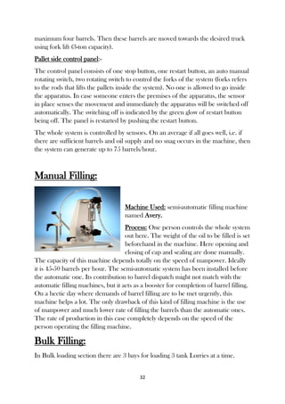 32
maximum four barrels. Then these barrels are moved towards the desired truck
using fork lift (3-ton capacity).
Pallet side control panel:-
The control panel consists of one stop button, one restart button, an auto manual
rotating switch, two rotating switch to control the forks of the system (forks refers
to the rods that lifts the pallets inside the system). No one is allowed to go inside
the apparatus. In case someone enters the premises of the apparatus, the sensor
in place senses the movement and immediately the apparatus will be switched off
automatically. The switching off is indicated by the green glow of restart button
being off. The panel is restarted by pushing the restart button.
The whole system is controlled by sensors. On an average if all goes well, i.e. if
there are sufficient barrels and oil supply and no snag occurs in the machine, then
the system can generate up to 75 barrels/hour.
Manual Filling:
Machine Used: semi-automatic filling machine
named Avery.
Process: One person controls the whole system
out here. The weight of the oil to be filled is set
beforehand in the machine. Here opening and
closing of cap and sealing are done manually.
The capacity of this machine depends totally on the speed of manpower. Ideally
it is 45-50 barrels per hour. The semi-automatic system has been installed before
the automatic one. Its contribution to barrel dispatch might not match with the
automatic filling machines, but it acts as a booster for completion of barrel filling.
On a hectic day where demands of barrel filling are to be met urgently, this
machine helps a lot. The only drawback of this kind of filling machine is the use
of manpower and much lower rate of filling the barrels than the automatic ones.
The rate of production in this case completely depends on the speed of the
person operating the filling machine.
Bulk Filling:
In Bulk loading section there are 3 bays for loading 3 tank Lorries at a time.
 