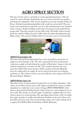 35
AGRO SPRAY SECTION
This type of oil is used as a pesticide in certain agricultural purposes. This oil
cannot be used in all types of plantation. Its use is only restricted to tea gardens
and mango tree plantation. This may be regarded as one type of grade of lube oil.
It has a dedicated manufacturing facility in the small can section itself. This type
of oil is not manufactured round the year. It is only manufactured as per demand
of the customer. Small can filling section takes the amount of oil required from
storage tank. Then they transfer it to the buffer tank. This buffer tank is located
inside the small can filling. From the buffer tank oil is taken through pump and
filling is done. The amount of filling which is to be done is pre-set electronically.
SERVO Orchard Spray Oil:
This Oil is blended from high quality base stock especially for protection of
apple trees from San Jose scale. The oil is sprayed in the form of oil-in-water
emulsion on apple orchards during the months of December / January when the
ambient temperature is around 3 to 40C. The emulsion dissolves the waxy
protective shield of the insect and the oil film envelops it thereby killing the
insect by cutting off its air supply. It can be used for protection of eucalyptus,
cinchona etc. The oil does not have any toxic influence and is approved by Fruit
Research Station, Shalimar.
SERVO Rubber Spray Oil:
This Oil is a low viscosity product developed for use in rubber plantations. This
oil has an excellent solvency power with copper oxychloride for spray on rubber
plantations to combat the severe attack of fungus PHYTOPHTHORA which
leads to abnormal leaf fall affecting the vitality of the trees and resulting in loss of
latex yield. The mixture of oil and copper oxychloride is applied either by mini
micron sprayers or aerial spraying. The spreading characteristics of the oil enable
the copper particles to readily and uniformly distribute on the leaf surfaces and
leaf stalks and at the same time not permitting copper to be easily washed out. It
is approved by Rubber Research Institute of India, Kottayam.
 