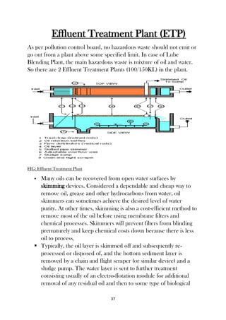 37
Effluent Treatment Plant (ETP)
As per pollution control board, no hazardous waste should not emit or
go out from a plant above some specified limit. In case of Lube
Blending Plant, the main hazardous waste is mixture of oil and water.
So there are 2 Effluent Treatment Plants (100/150KL) in the plant.
FIG: Effluent Treatment Plant
 Many oils can be recovered from open water surfaces by
skimming devices. Considered a dependable and cheap way to
remove oil, grease and other hydrocarbons from water, oil
skimmers can sometimes achieve the desired level of water
purity. At other times, skimming is also a cost-efficient method to
remove most of the oil before using membrane filters and
chemical processes. Skimmers will prevent filters from blinding
prematurely and keep chemical costs down because there is less
oil to process.
 Typically, the oil layer is skimmed off and subsequently re-
processed or disposed of, and the bottom sediment layer is
removed by a chain and flight scraper (or similar device) and a
sludge pump. The water layer is sent to further treatment
consisting usually of an electro-flotation module for additional
removal of any residual oil and then to some type of biological
 