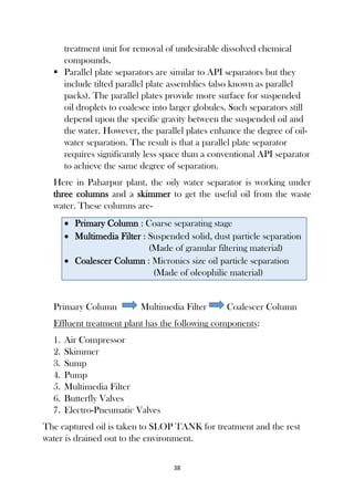 38
treatment unit for removal of undesirable dissolved chemical
compounds.
 Parallel plate separators are similar to API separators but they
include tilted parallel plate assemblies (also known as parallel
packs). The parallel plates provide more surface for suspended
oil droplets to coalesce into larger globules. Such separators still
depend upon the specific gravity between the suspended oil and
the water. However, the parallel plates enhance the degree of oil-
water separation. The result is that a parallel plate separator
requires significantly less space than a conventional API separator
to achieve the same degree of separation.
Here in Paharpur plant, the oily water separator is working under
three columns and a skimmer to get the useful oil from the waste
water. These columns are-
 Primary Column : Coarse separating stage
 Multimedia Filter : Suspended solid, dust particle separation
(Made of granular filtering material)
 Coalescer Column : Micronics size oil particle separation
(Made of oleophilic material)
Primary Column Multimedia Filter Coalescer Column
Effluent treatment plant has the following components:
1. Air Compressor
2. Skimmer
3. Sump
4. Pump
5. Multimedia Filter
6. Butterfly Valves
7. Electro-Pneumatic Valves
The captured oil is taken to SLOP TANK for treatment and the rest
water is drained out to the environment.
 