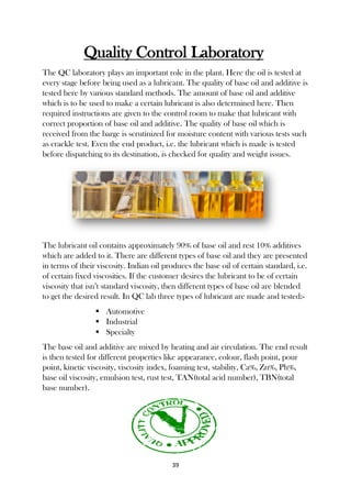 39
Quality Control Laboratory
The QC laboratory plays an important role in the plant. Here the oil is tested at
every stage before being used as a lubricant. The quality of base oil and additive is
tested here by various standard methods. The amount of base oil and additive
which is to be used to make a certain lubricant is also determined here. Then
required instructions are given to the control room to make that lubricant with
correct proportion of base oil and additive. The quality of base oil which is
received from the barge is scrutinized for moisture content with various tests such
as crackle test. Even the end product, i.e. the lubricant which is made is tested
before dispatching to its destination, is checked for quality and weight issues.
The lubricant oil contains approximately 90% of base oil and rest 10% additives
which are added to it. There are different types of base oil and they are presented
in terms of their viscosity. Indian oil produces the base oil of certain standard, i.e.
of certain fixed viscosities. If the customer desires the lubricant to be of certain
viscosity that isn’t standard viscosity, then different types of base oil are blended
to get the desired result. In QC lab three types of lubricant are made and tested:-
 Automotive
 Industrial
 Specialty
The base oil and additive are mixed by heating and air circulation. The end result
is then tested for different properties like appearance, colour, flash point, pour
point, kinetic viscosity, viscosity index, foaming test, stability, Ca%, Zn%, Ph%,
base oil viscosity, emulsion test, rust test, TAN(total acid number), TBN(total
base number).
 