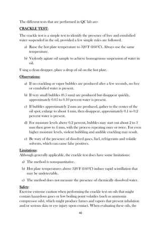 40
The different tests that are performed in QC lab are-
CRACKLE TEST:
The crackle test is a simple test to identify the presence of free and emulsified
water suspended in the oil, provided a few simple rules are followed.
a) Raise the hot plate temperature to 320°F (160°C). Always use the same
temperature.
b) Violently agitate oil sample to achieve homogenous suspension of water in
oil.
Using a clean dropper, place a drop of oil on the hot plate.
Observations:
a) If no crackling or vapor bubbles are produced after a few seconds, no free
or emulsified water is present.
b) If very small bubbles (0.5 mm) are produced but disappear quickly,
approximately 0.05 to 0.10 percent water is present.
c) If bubbles approximately 2 mm are produced, gather to the center of the
oil spot, enlarge to about 4 mm, then disappear, approximately 0.1 to 0.2
percent water is present.
d) For moisture levels above 0.2 percent, bubbles may start out about 2 to 3
mm then grow to 4 mm, with the process repeating once or twice. For even
higher moisture levels, violent bubbling and audible crackling may result.
e) Be wary of the presence of dissolved gases, fuel, refrigerants and volatile
solvents, which can cause false positives.
Limitations:
Although generally applicable, the crackle test does have some limitations:
a) The method is non-quantitative.
b) Hot plate temperatures above 320°F (160°C) induce rapid scintillation that
may be undetectable.
c) The method does not measure the presence of chemically dissolved water.
Safety:
Exercise extreme caution when performing the crackle test on oils that might
contain hazardous gases or low boiling point volatiles (such as ammonia
compressor oils), which might produce fumes and vapors that present inhalation
and/or serious skin or eye injury upon contact. When evaluating these oils, the
 