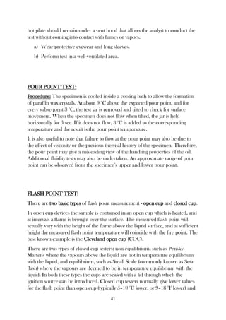 41
hot plate should remain under a vent hood that allows the analyst to conduct the
test without coming into contact with fumes or vapors.
a) Wear protective eyewear and long sleeves.
b) Perform test in a well-ventilated area.
POUR POINT TEST:
Procedure: The specimen is cooled inside a cooling bath to allow the formation
of paraffin wax crystals. At about 9 °C above the expected pour point, and for
every subsequent 3 °C, the test jar is removed and tilted to check for surface
movement. When the specimen does not flow when tilted, the jar is held
horizontally for 5 sec. If it does not flow, 3 °C is added to the corresponding
temperature and the result is the pour point temperature.
It is also useful to note that failure to flow at the pour point may also be due to
the effect of viscosity or the previous thermal history of the specimen. Therefore,
the pour point may give a misleading view of the handling properties of the oil.
Additional fluidity tests may also be undertaken. An approximate range of pour
point can be observed from the specimen's upper and lower pour point.
FLASH POINT TEST:
There are two basic types of flash point measurement - open cup and closed cup.
In open cup devices the sample is contained in an open cup which is heated, and
at intervals a flame is brought over the surface. The measured flash point will
actually vary with the height of the flame above the liquid surface, and at sufficient
height the measured flash point temperature will coincide with the fire point. The
best known example is the Cleveland open cup (COC).
There are two types of closed cup testers: non-equilibrium, such as Pensky-
Martens where the vapours above the liquid are not in temperature equilibrium
with the liquid, and equilibrium, such as Small Scale (commonly known as Seta
flash) where the vapours are deemed to be in temperature equilibrium with the
liquid. In both these types the cups are sealed with a lid through which the
ignition source can be introduced. Closed cup testers normally give lower values
for the flash point than open cup (typically 5–10 °C lower, or 9–18 °F lower) and
 