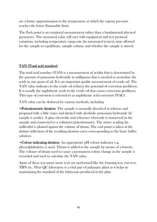 42
are a better approximation to the temperature at which the vapour pressure
reaches the lower flammable limit.
The flash point is an empirical measurement rather than a fundamental physical
parameter. The measured value will vary with equipment and test protocol
variations, including temperature ramp rate (in automated testers), time allowed
for the sample to equilibrate, sample volume and whether the sample is stirred.
TAN (Total acid number):
The total acid number (TAN) is a measurement of acidity that is determined by
the amount of potassium hydroxide in milligrams that is needed to neutralize the
acids in one gram of oil. It is an important quality measurement of crude oil. The
TAN value indicates to the crude oil refinery the potential of corrosion problems.
It is usually the naphthenic acids in the crude oil that causes corrosion problems.
This type of corrosion is referred to as naphthenic acid corrosion (NAC).
TAN value can be deduced by various methods, including
•Potentiometric titration: The sample is normally dissolved in toluene and
propanol with a little water and titrated with alcoholic potassium hydroxide (if
sample is acidic). A glass electrode and reference electrode is immersed in the
sample and connected to a voltmeter/potentiometer. The meter reading (in
millivolts) is plotted against the volume of titrant. The end point is taken at the
distinct inflection of the resulting titration curve corresponding to the basic buffer
solution.
•Colour indicating titration: An appropriate pH colour indicator e.g.
phenolphthalein, is used. Titrant is added to the sample by means of a burette.
The volume of titrant used to cause a permanent colour change in the sample is
recorded and used to calculate the TAN value.
Apart of these test many more tests are performed like the foaming test, rust test,
TBN etc. Thus QC laboratory is a vital part of paharpur plant as it helps in
maintaining the standard of the lubricants produced in the plan
 