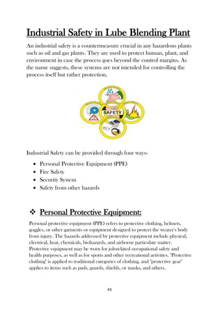 43
Industrial Safety in Lube Blending Plant
An industrial safety is a countermeasure crucial in any hazardous plants
such as oil and gas plants. They are used to protect human, plant, and
environment in case the process goes beyond the control margins. As
the name suggests, these systems are not intended for controlling the
process itself but rather protection.
Industrial Safety can be provided through four ways-
 Personal Protective Equipment (PPE)
 Fire Safety
 Security System
 Safety from other hazards
 Personal Protective Equipment:
Personal protective equipment (PPE) refers to protective clothing, helmets,
goggles, or other garments or equipment designed to protect the wearer's body
from injury. The hazards addressed by protective equipment include physical,
electrical, heat, chemicals, biohazards, and airborne particulate matter.
Protective equipment may be worn for job-related occupational safety and
health purposes, as well as for sports and other recreational activities. "Protective
clothing" is applied to traditional categories of clothing, and "protective gear"
applies to items such as pads, guards, shields, or masks, and others.
 