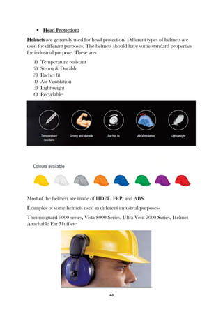 44
 Head Protection:
Helmets are generally used for head protection. Different types of helmets are
used for different purposes. The helmets should have some standard properties
for industrial purpose. These are-
1) Temperature resistant
2) Strong & Durable
3) Rachet fit
4) Air Ventilation
5) Lightweight
6) Recyclable
Most of the helmets are made of HDPE, FRP, and ABS.
Examples of some helmets used in different industrial purposes-
Thermo-guard 9000 series, Vista 8000 Series, Ultra Vent 7000 Series, Helmet
Attachable Ear Muff etc.
 