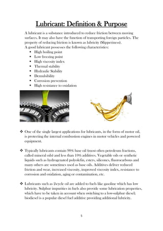5
Lubricant: Definition & Purpose
A lubricant is a substance introduced to reduce friction between moving
surfaces. It may also have the function of transporting foreign particles. The
property of reducing friction is known as lubricity (Slipperiness).
A good lubricant possesses the following characteristics:
 High boiling point
 Low freezing point
 High viscosity index
 Thermal stability
 Hydraulic Stability
 Demulsibility
 Corrosion prevention
 High resistance to oxidation
 One of the single largest applications for lubricants, in the form of motor oil,
is protecting the internal combustion engines in motor vehicles and powered
equipment.
 Typically lubricants contain 90% base oil (most often petroleum fractions,
called mineral oils) and less than 10% additives. Vegetable oils or synthetic
liquids such as hydrogenated polyolefin, esters, silicones, fluorocarbons and
many others are sometimes used as base oils. Additives deliver reduced
friction and wear, increased viscosity, improved viscosity index, resistance to
corrosion and oxidation, aging or contamination, etc.
 Lubricants such as 2-cycle oil are added to fuels like gasoline which has low
lubricity. Sulphur impurities in fuels also provide some lubrication properties,
which have to be taken in account when switching to a low-sulphur diesel;
biodiesel is a popular diesel fuel additive providing additional lubricity.
 