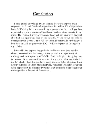 52
Conclusion
I have gained knowledge by this training in various aspects as an
engineer, as I had first-hand experience in Indian Oil Corporation
limited. Training here, enhanced my cognition, as the employee has
explained, with commitment, all the doubts and question that arise in my
mind. This chance thrown at me, was a boon as I had only seen that real
about all the equipment seen in the industry, which now, I am able to
distinguish well enough. This was not possible with books knowledge. I
heartily thanks all employees of IOCL to have help me all throughout
my training.
I would like to express my gratitude to all those who gave me the
chance to complete this training. I want to thank the department of
training and development of IOCL, Eastern Region for giving me
permission to commence this training. It is really great opportunity for
me by which I had learned here many more of lube blending. I am
deeply indebted to Lube Blending Plant, Paharpur (Kolkata) for giving
such opportunity to students by which they complete their vocational
training which is the part of the course.
 