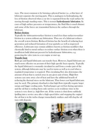 7
ways. The most common is by forming a physical barrier i.e., a thin layer of
lubricant separates the moving parts. This is analogous to hydroplaning, the
loss of friction observed when a car tire is separated from the road surface by
moving through standing water. This is termed hydrodynamic lubrication. In
cases of high surface pressures or temperatures, the fluid film is much thinner
and some of the forces are transmitted between the surfaces through the
lubricant.
Reduce friction:
Typically the lubricant-to-surface friction is much less than surface-to-surface
friction in a system without any lubrication. Thus use of a lubricant reduces
the overall system friction. Reduced friction has the benefit of reducing heat
generation and reduced formation of wear particles as well as improved
efficiency. Lubricants may contain additives known as friction modifiers that
chemically bind to metal surfaces to reduce surface friction even when there is
insufficient bulk lubricant present for hydrodynamic lubrication, e.g.
protecting the valve train in a car engine at start up.
Transfer heat:
Both gas and liquid lubricants can transfer heat. However, liquid lubricants are
much more effective on account of their high specific heat capacity. Typically
the liquid lubricant is constantly circulated to and from a cooler part of the
system, although lubricants may be used to warm as well as to cool when a
regulated temperature is required. This circulating flow also determines the
amount of heat that is carried away in any given unit of time. High flow
systems can carry away a lot of heat and have the additional benefit of
reducing the thermal stress on the lubricant. Thus lower cost liquid lubricants
may be used. The primary drawback is that high flows typically require larger
sumps and bigger cooling units. Turbochargers get red hot during operation
and the oil that is cooling them only survives as its residence time in the
system is very short i.e. high flow rate. If the system is shut down suddenly
(pulling into a service area after a high speed drive and stopping the engine)
the oil that is in the turbo charger immediately oxidizes and will clog the oil
ways with deposits.
 