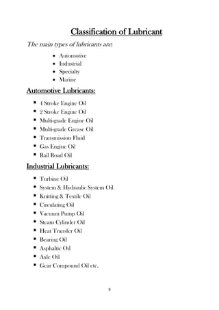 9
Classification of Lubricant
The main types of lubricants are:
 Automotive
 Industrial
 Specialty
 Marine
Automotive Lubricants:
 4 Stroke Engine Oil
 2 Stroke Engine Oil
 Multi-grade Engine Oil
 Multi-grade Grease Oil
 Transmission Fluid
 Gas Engine Oil
 Rail Road Oil
Industrial Lubricants:
 Turbine Oil
 System & Hydraulic System Oil
 Knitting & Textile Oil
 Circulating Oil
 Vacuum Pump Oil
 Steam Cylinder Oil
 Heat Transfer Oil
 Bearing Oil
 Asphaltic Oil
 Axle Oil
 Gear Compound Oil etc.
 