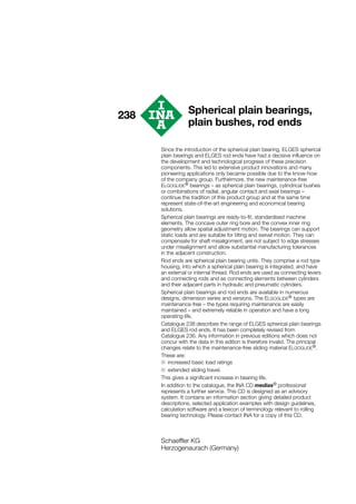 238
Since the introduction of the spherical plain bearing, ELGES spherical
plain bearings and ELGES rod ends have had a decisive influence on
the development and technological progress of these precision
components. This led to extensive product innovations and many
pioneering applications only became possible due to the know-how
of the company group. Furthermore, the new maintenance-free
ELGOGLIDE® bearings – as spherical plain bearings, cylindrical bushes
or combinations of radial, angular contact and axial bearings –
continue the tradition of this product group and at the same time
represent state-of-the-art engineering and economical bearing
solutions.
Spherical plain bearings are ready-to-fit, standardised machine
elements. The concave outer ring bore and the convex inner ring
geometry allow spatial adjustment motion. The bearings can support
static loads and are suitable for tilting and swivel motion. They can
compensate for shaft misalignment, are not subject to edge stresses
under misalignment and allow substantial manufacturing tolerances
in the adjacent construction.
Rod ends are spherical plain bearing units. They comprise a rod type
housing, into which a spherical plain bearing is integrated, and have
an external or internal thread. Rod ends are used as connecting levers
and connecting rods and as connecting elements between cylinders
and their adjacent parts in hydraulic and pneumatic cylinders.
Spherical plain bearings and rod ends are available in numerous
designs, dimension series and versions. The ELGOGLIDE® types are
maintenance-free – the types requiring maintenance are easily
maintained – and extremely reliable in operation and have a long
operating life.
Catalogue 238 describes the range of ELGES spherical plain bearings
and ELGES rod ends. It has been completely revised from
Catalogue 236. Any information in previous editions which does not
concur with the data in this edition is therefore invalid. The principal
changes relate to the maintenance-free sliding material ELGOGLIDE®.
These are:
■ increased basic load ratings
■ extended sliding travel.
This gives a significant increase in bearing life.
In addition to the catalogue, the INA CD medias® professional
represents a further service. This CD is designed as an advisory
system. It contains an information section giving detailed product
descriptions, selected application examples with design guidelines,
calculation software and a lexicon of terminology relevant to rolling
bearing technology. Please contact INA for a copy of this CD.
Schaeffler KG
Herzogenaurach (Germany)
Spherical plain bearings,
plain bushes, rod ends
 