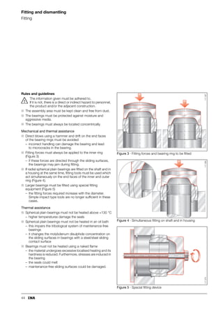 37
Design of bearing arrangements
Radial location of spherical plain bearings
and maintenance-free cylindrical plain bushes
In spherical plain bearings, sliding motion should occur
between the spherical sliding surfaces of the inner and outer
rings – the quality and treatment of the surfaces are matched
to this purpose. The internal clearance and osculation of the
sliding surfaces must therefore be in a balanced relationship.
Spherical plain bearings requiring maintenance
The operating life of spherical plain bearings requiring
maintenance is reduced by:
■ preload on the sliding surfaces
■ excessively small load-bearing areas on the sliding surfaces
due to unacceptably large internal clearance.
The recommended fits are given in Table 1).
If tighter fits are required, for example due to high impact-
type loads, the operating clearance must be checked
by calculation (see Influence of interference on the radial
internal clearance, page 34).
Maintenance-free spherical plain bearings
Looser fits may be used with maintenance-free bearings:
■ due to the hard chromium/PTFE sliding contact surface,
friction is lower than with steel/steel sliding contact surfaces.
The recommended fits are given in Table 2.
Application as locating bearings
The shaft and bore fits must be selected such that no sliding
motion occurs on the shaft or in the bore.
■ Tight fits prevent damage to the adjacent construction.
When using tight fits, however, it must be noted that:
■ interference between the housing and outer ring
causes contraction of the outer ring
■ interference between the shaft and bearing bore
causes expansion of the inner ring.
These elastic deformations of the bearing rings reduce
the internal clearance of the bearing (see Influence of
interference on the radial internal clearance, page 34).
If a tight fit is not possible, the bearing rings must be secured
against axial sliding motion on the shaft or in the housing
(Axial location, page 38).
Application as non-locating bearings
(between shaft and bearing bore)
The surface of the shaft must be wear-resistant as follows:
■ surface hardness  56 HRC
■ maximum surface roughness Rz10.
Spherical plain bearings requiring maintenance should then
only be lubricated via the shaft. Maintenance-free spherical
plain bearings can have a lining of sliding material ELGOGLIDE®
in the inner ring bore, suffix W7, W8 (page 13).
1) GE..LO: for shaft r6.
2) GE..PB: housing/shaft K7/m6.
1) GE..PW: for shaft m6.
Table 1 · Shaft and housing fits for
spherical plain bearings requiring maintenance
Spherical
plain bearings
requiring
maintenance
Internal
clearance
Material
Housing/shaft Housing/shaft
Group Steel/steel Light metal/steel
Radial spherical
plain bearings
C2 K7/j61) M7/j61)
Radial spherical
plain bearings
CN
(normal)
M7/m61)2) N7/m61)2)
Radial spherical
plain bearings
C3 M7/m61) N7/m61)
Angular contact
spherical
plain bearings
– M7/n6 –
Axial spherical
plain bearings
– M7/n6 –
Table 2 · Shaft and housing fits for
maintenance-free spherical plain bearings
and maintenance-free cylindrical plain bushes
Maintenance-free
spherical plain
bearings/
maintenance-free
cylindrical
plain bushes
Bore
d
Material
Housing/shaft Housing/shaft
mm Steel/steel Light metal/steel
Radial spherical
plain bearings
up to 300 K7/j61) M7/j61)
Radial spherical
plain bearings
over 300 J7/j6 –
Angular contact
spherical
plain bearings
– M7/m6 –
Axial spherical
plain bearings
– M7/m6 –
Maintenance-free
cylindrical
plain bushes
– H7/f7 –
 