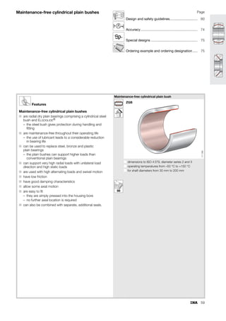 51
ISO tolerances
Table 1 · ISO tolerances for bores (to ISO 286-2)
Nominal bore diameter in mm
over
incl.
6
10
10
18
18
30
30
50
50
80
80
120
120
180
180
250
250
315
315
400
400
500
500
630
630
800
800
1000
1000
1250
1250
1600
Bore deviation in m
G 7
upp.
low.
+20
+5
+24
+ 6
+28
+7
+34
+9
+40
+10
+47
+12
+54
+14
+61
+15
+69
+17
+75
+18
+83
+20
+92
+22
+104
+24
+116
+26
+133
+28
+155
+30
H 7
upp.
low.
+15
0
+18
0
+21
0
+25
0
+30
0
+35
0
+40
0
+46
0
+52
0
+57
0
+63
0
+70
0
+80
0
+90
0
+105
0
+125
0
H 8
upp.
low.
+22
0
+27
0
+33
0
+39
0
+46
0
+54
0
+63
0
+72
0
+81
0
+89
0
+97
0
+110
0
+125
0
+140
0
+165
0
+195
0
H 9
upp.
low.
+36
0
+43
0
+52
0
+62
0
+74
0
+87
0
+100
0
+115
0
+130
0
+140
0
+155
0
+175
0
+200
0
+230
0
+260
0
+310
0
J 6
upp.
low.
+5
–4
+6
–5
+8
–5
+10
–6
+13
–6
+16
–6
+18
–7
+22
–7
+25
–7
+29
–7
+33
–7
+35
–8
+38
–9
+42
–10
+48
–10
+54
–11
J 7
upp.
low.
+8
–7
+10
–8
+12
–9
+14
–11
+18
–12
+22
–13
+26
–14
+30
–16
+36
–16
+39
–18
+43
–20
+46
–22
+52
–24
+58
–26
+64
–29
+72
–33
K 7
upp.
low.
+5
–10
+6
–12
+6
–15
+7
–18
+9
–21
+10
–25
+12
–28
+13
–33
+16
–36
+17
–40
+18
–45
0
–70
0
–80
0
–90
0
–105
0
–125
K 8
upp.
low.
+6
–16
+8
–19
+10
–23
+12
–27
+14
–32
+16
–38
+20
–43
+22
–50
+25
–56
+28
–61
+29
–68
0
–110
0
–125
0
–140
0
–165
0
–195
M 7
upp.
low.
0
–15
0
–18
0
–21
0
–25
0
–30
0
–35
0
–40
0
–46
0
–52
0
–57
0
–63
–26
–96
–30
–110
–34
–124
–40
–145
–48
–173
N 7
upp.
low.
–4
–19
–5
–23
–7
–28
–8
–33
–9
–39
–10
–45
–12
–52
–14
–60
–14
–66
–16
–73
–17
–80
–44
–114
–50
–130
–56
–146
–66
–171
–78
–203
Designation
Nominal
devitation
0
0
A
E
H
J
JS
ZC
T
u
A
Au
T
Ao
Ao
A
T o
o
u
Au
E
H
J
JS
A
g
g
Ag = Ao
Ag = Au
A
g
g
g
ZC
R
R
= Upper deviation
= Lower deviation
= Standard tolerance; T = A – A
= Fundamental tolerance
(minimum distance from zero line)
Housing
152
118
 