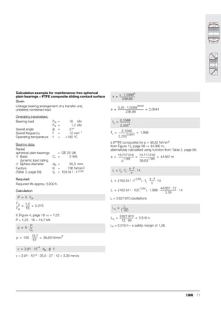 63
Maintenance-free spherical plain bearings
Radial spherical plain bearings
Angular contact spherical plain bearings
Axial spherical plain bearings
Calculation of rating life
In maintenance-free spherical plain bearings, the sliding
surfaces are in direct contact due to the lack of lubricant.
This leads to wear. Wear of the sliding surface is therefore
the principal failure criterion in life calculation.
Due to wear, the friction increases towards the end of
the operating life.
In some cases, low sliding speeds and low bearing loads can
result in very high calculated life values. With very long
running times, however, parameters that are not taken into
consideration in calculation can have a considerable influence
on the life; these include:
■ vibration
■ contamination
■ moisture
■ corrosion
■ ageing.
The actual life may therefore differ considerably from these
values.
The operating life of large spherical plain bearings of
series GE..DW and GE..DW-2RS2 cannot be determined
using the calculation method presented here – particular
attention must be paid to the specific environmental
conditions in each application. Please consult INA in this
case.
In the case of axial bearings with d  220 mm, particular
attention must be paid to the surrounding constructions
and operating conditions. Please consult INA in this case.
Further information Page
Load carrying capacity and life............................. 17
Friction................................................................. 26
Lubrication............................................................ 28
Internal clearance and operating clearance ........... 30
Design of bearing arrangements ........................... 37
Sealing ................................................................. 40
Fitting and dismantling.......................................... 42
Operating temperatures........................................ 47
Materials............................................................... 48
ISO tolerances...................................................... 51
 