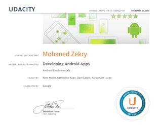 UDACITY CERTIFIES THAT
HAS SUCCESSFULLY COMPLETED
VERIFIED CERTIFICATE OF COMPLETION
L
EARN THINK D
O
EST 2011
Sebastian Thrun
CEO, Udacity
DECEMBER 20, 2016
Mohaned Zekry
Developing Android Apps
Android Fundamentals
TAUGHT BY Reto Meier, Katherine Kuan, Dan Galpin, Alexander Lucas
CO-CREATED BY Google
 