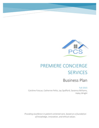 PREMIERE	
  CONCIERGE	
  
SERVICES	
  
Business	
  Plan	
  
	
  
	
   	
  
Fall	
  2015	
  
Caroline	
  Foscue,	
  Catherine	
  Pelto,	
  Jay	
  Spafford,	
  Savanna	
  Williams,	
  
Haley	
  Wright	
  
Providing	
  excellence	
  in	
  patient-­‐centered	
  care,	
  based	
  on	
  a	
  foundation	
  
of	
  knowledge,	
  innovation,	
  and	
  ethical	
  values.	
  	
  
 