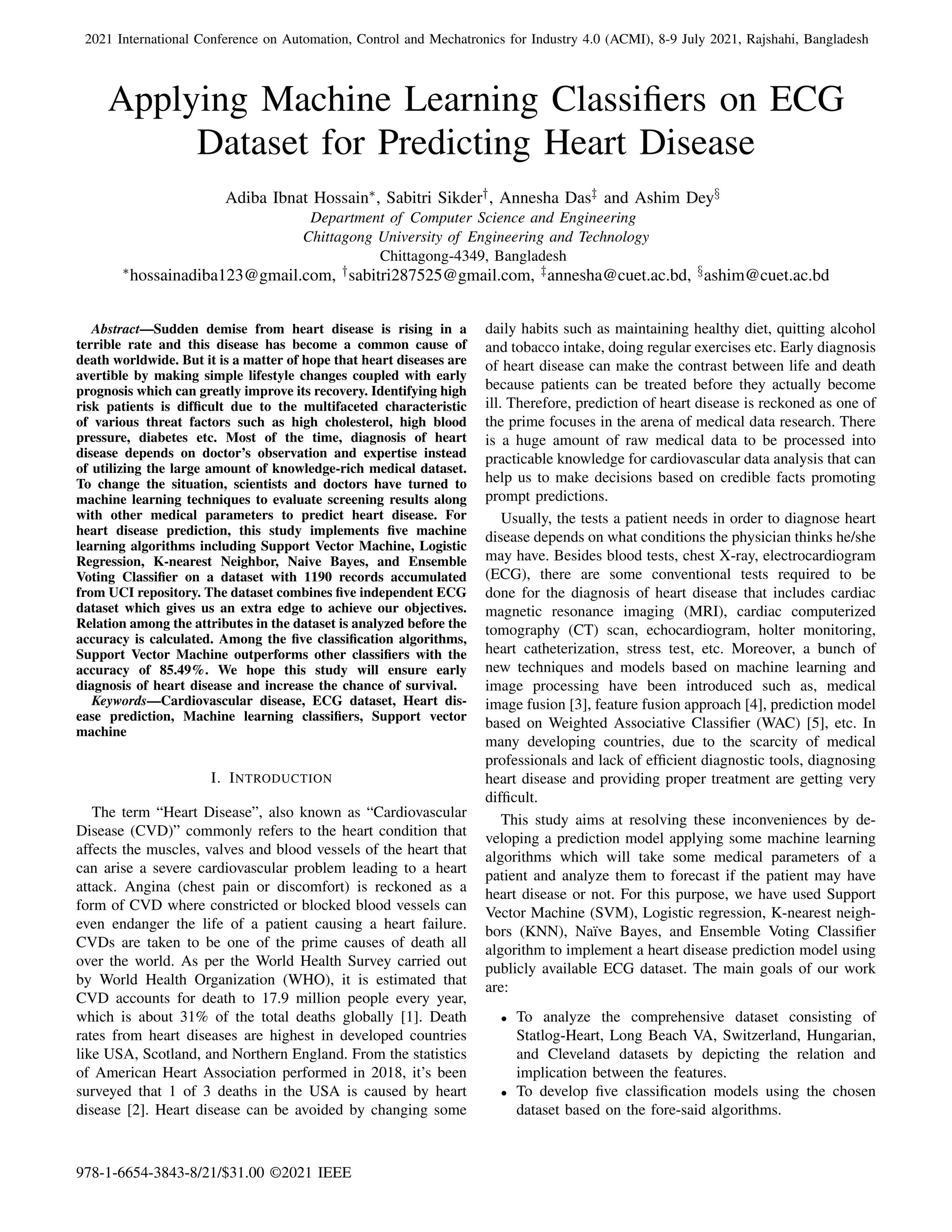2021 International Conference on Automation, Control and Mechatronics for Industry 4.0 (ACMI), 8-9 July 2021, Rajshahi, Bangladesh
Applying Machine Learning Classifiers on ECG
Dataset for Predicting Heart Disease
Adiba Ibnat Hossain∗, Sabitri Sikder†, Annesha Das‡ and Ashim Dey§
Department of Computer Science and Engineering
Chittagong University of Engineering and Technology
Chittagong-4349, Bangladesh
∗hossainadiba123@gmail.com, †sabitri287525@gmail.com, ‡annesha@cuet.ac.bd, §ashim@cuet.ac.bd
Abstract—Sudden demise from heart disease is rising in a
terrible rate and this disease has become a common cause of
death worldwide. But it is a matter of hope that heart diseases are
avertible by making simple lifestyle changes coupled with early
prognosis which can greatly improve its recovery. Identifying high
risk patients is difficult due to the multifaceted characteristic
of various threat factors such as high cholesterol, high blood
pressure, diabetes etc. Most of the time, diagnosis of heart
disease depends on doctor’s observation and expertise instead
of utilizing the large amount of knowledge-rich medical dataset.
To change the situation, scientists and doctors have turned to
machine learning techniques to evaluate screening results along
with other medical parameters to predict heart disease. For
heart disease prediction, this study implements five machine
learning algorithms including Support Vector Machine, Logistic
Regression, K-nearest Neighbor, Naive Bayes, and Ensemble
Voting Classifier on a dataset with 1190 records accumulated
from UCI repository. The dataset combines five independent ECG
dataset which gives us an extra edge to achieve our objectives.
Relation among the attributes in the dataset is analyzed before the
accuracy is calculated. Among the five classification algorithms,
Support Vector Machine outperforms other classifiers with the
accuracy of 85.49%. We hope this study will ensure early
diagnosis of heart disease and increase the chance of survival.
Keywords—Cardiovascular disease, ECG dataset, Heart dis-
ease prediction, Machine learning classifiers, Support vector
machine
I. INTRODUCTION
The term “Heart Disease”, also known as “Cardiovascular
Disease (CVD)” commonly refers to the heart condition that
affects the muscles, valves and blood vessels of the heart that
can arise a severe cardiovascular problem leading to a heart
attack. Angina (chest pain or discomfort) is reckoned as a
form of CVD where constricted or blocked blood vessels can
even endanger the life of a patient causing a heart failure.
CVDs are taken to be one of the prime causes of death all
over the world. As per the World Health Survey carried out
by World Health Organization (WHO), it is estimated that
CVD accounts for death to 17.9 million people every year,
which is about 31% of the total deaths globally [1]. Death
rates from heart diseases are highest in developed countries
like USA, Scotland, and Northern England. From the statistics
of American Heart Association performed in 2018, it’s been
surveyed that 1 of 3 deaths in the USA is caused by heart
disease [2]. Heart disease can be avoided by changing some
daily habits such as maintaining healthy diet, quitting alcohol
and tobacco intake, doing regular exercises etc. Early diagnosis
of heart disease can make the contrast between life and death
because patients can be treated before they actually become
ill. Therefore, prediction of heart disease is reckoned as one of
the prime focuses in the arena of medical data research. There
is a huge amount of raw medical data to be processed into
practicable knowledge for cardiovascular data analysis that can
help us to make decisions based on credible facts promoting
prompt predictions.
Usually, the tests a patient needs in order to diagnose heart
disease depends on what conditions the physician thinks he/she
may have. Besides blood tests, chest X-ray, electrocardiogram
(ECG), there are some conventional tests required to be
done for the diagnosis of heart disease that includes cardiac
magnetic resonance imaging (MRI), cardiac computerized
tomography (CT) scan, echocardiogram, holter monitoring,
heart catheterization, stress test, etc. Moreover, a bunch of
new techniques and models based on machine learning and
image processing have been introduced such as, medical
image fusion [3], feature fusion approach [4], prediction model
based on Weighted Associative Classifier (WAC) [5], etc. In
many developing countries, due to the scarcity of medical
professionals and lack of efficient diagnostic tools, diagnosing
heart disease and providing proper treatment are getting very
difficult.
This study aims at resolving these inconveniences by de-
veloping a prediction model applying some machine learning
algorithms which will take some medical parameters of a
patient and analyze them to forecast if the patient may have
heart disease or not. For this purpose, we have used Support
Vector Machine (SVM), Logistic regression, K-nearest neigh-
bors (KNN), Naı̈ve Bayes, and Ensemble Voting Classifier
algorithm to implement a heart disease prediction model using
publicly available ECG dataset. The main goals of our work
are:
• To analyze the comprehensive dataset consisting of
Statlog-Heart, Long Beach VA, Switzerland, Hungarian,
and Cleveland datasets by depicting the relation and
implication between the features.
• To develop five classification models using the chosen
dataset based on the fore-said algorithms.
978-1-6654-3843-8/21/$31.00 ©2021 IEEE
 