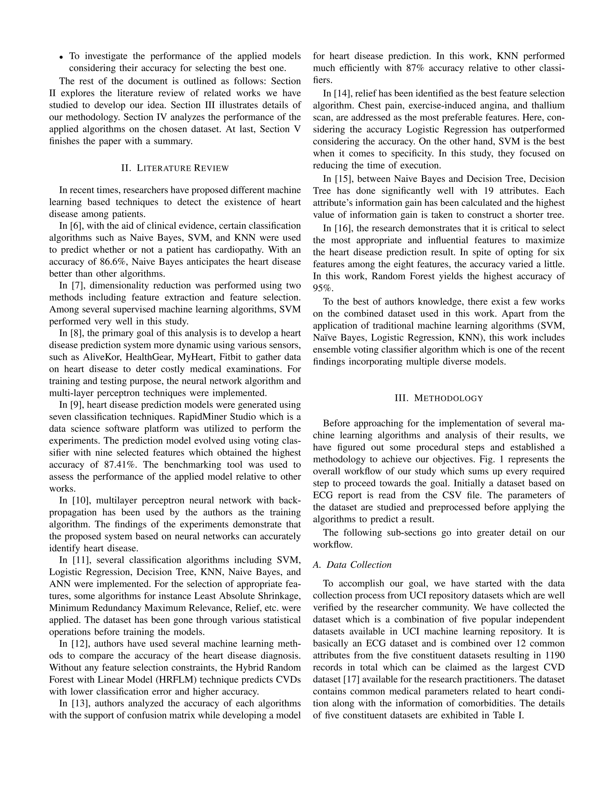• To investigate the performance of the applied models
considering their accuracy for selecting the best one.
The rest of the document is outlined as follows: Section
II explores the literature review of related works we have
studied to develop our idea. Section III illustrates details of
our methodology. Section IV analyzes the performance of the
applied algorithms on the chosen dataset. At last, Section V
finishes the paper with a summary.
II. LITERATURE REVIEW
In recent times, researchers have proposed different machine
learning based techniques to detect the existence of heart
disease among patients.
In [6], with the aid of clinical evidence, certain classification
algorithms such as Naive Bayes, SVM, and KNN were used
to predict whether or not a patient has cardiopathy. With an
accuracy of 86.6%, Naive Bayes anticipates the heart disease
better than other algorithms.
In [7], dimensionality reduction was performed using two
methods including feature extraction and feature selection.
Among several supervised machine learning algorithms, SVM
performed very well in this study.
In [8], the primary goal of this analysis is to develop a heart
disease prediction system more dynamic using various sensors,
such as AliveKor, HealthGear, MyHeart, Fitbit to gather data
on heart disease to deter costly medical examinations. For
training and testing purpose, the neural network algorithm and
multi-layer perceptron techniques were implemented.
In [9], heart disease prediction models were generated using
seven classification techniques. RapidMiner Studio which is a
data science software platform was utilized to perform the
experiments. The prediction model evolved using voting clas-
sifier with nine selected features which obtained the highest
accuracy of 87.41%. The benchmarking tool was used to
assess the performance of the applied model relative to other
works.
In [10], multilayer perceptron neural network with back-
propagation has been used by the authors as the training
algorithm. The findings of the experiments demonstrate that
the proposed system based on neural networks can accurately
identify heart disease.
In [11], several classification algorithms including SVM,
Logistic Regression, Decision Tree, KNN, Naive Bayes, and
ANN were implemented. For the selection of appropriate fea-
tures, some algorithms for instance Least Absolute Shrinkage,
Minimum Redundancy Maximum Relevance, Relief, etc. were
applied. The dataset has been gone through various statistical
operations before training the models.
In [12], authors have used several machine learning meth-
ods to compare the accuracy of the heart disease diagnosis.
Without any feature selection constraints, the Hybrid Random
Forest with Linear Model (HRFLM) technique predicts CVDs
with lower classification error and higher accuracy.
In [13], authors analyzed the accuracy of each algorithms
with the support of confusion matrix while developing a model
for heart disease prediction. In this work, KNN performed
much efficiently with 87% accuracy relative to other classi-
fiers.
In [14], relief has been identified as the best feature selection
algorithm. Chest pain, exercise-induced angina, and thallium
scan, are addressed as the most preferable features. Here, con-
sidering the accuracy Logistic Regression has outperformed
considering the accuracy. On the other hand, SVM is the best
when it comes to specificity. In this study, they focused on
reducing the time of execution.
In [15], between Naive Bayes and Decision Tree, Decision
Tree has done significantly well with 19 attributes. Each
attribute’s information gain has been calculated and the highest
value of information gain is taken to construct a shorter tree.
In [16], the research demonstrates that it is critical to select
the most appropriate and influential features to maximize
the heart disease prediction result. In spite of opting for six
features among the eight features, the accuracy varied a little.
In this work, Random Forest yields the highest accuracy of
95%.
To the best of authors knowledge, there exist a few works
on the combined dataset used in this work. Apart from the
application of traditional machine learning algorithms (SVM,
Naı̈ve Bayes, Logistic Regression, KNN), this work includes
ensemble voting classifier algorithm which is one of the recent
findings incorporating multiple diverse models.
III. METHODOLOGY
Before approaching for the implementation of several ma-
chine learning algorithms and analysis of their results, we
have figured out some procedural steps and established a
methodology to achieve our objectives. Fig. 1 represents the
overall workflow of our study which sums up every required
step to proceed towards the goal. Initially a dataset based on
ECG report is read from the CSV file. The parameters of
the dataset are studied and preprocessed before applying the
algorithms to predict a result.
The following sub-sections go into greater detail on our
workflow.
A. Data Collection
To accomplish our goal, we have started with the data
collection process from UCI repository datasets which are well
verified by the researcher community. We have collected the
dataset which is a combination of five popular independent
datasets available in UCI machine learning repository. It is
basically an ECG dataset and is combined over 12 common
attributes from the five constituent datasets resulting in 1190
records in total which can be claimed as the largest CVD
dataset [17] available for the research practitioners. The dataset
contains common medical parameters related to heart condi-
tion along with the information of comorbidities. The details
of five constituent datasets are exhibited in Table I.
 