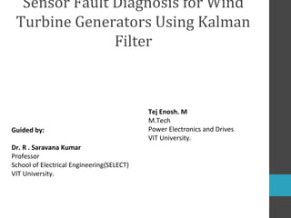 Sensor Fault Diagnosis for Wind
Turbine Generators Using Kalman
Filter

Guided by:
Dr. R . Saravana Kumar
Professor
School of Electrical Engineering(SELECT)
VIT University.

Tej Enosh. M
M.Tech
Power Electronics and Drives
VIT University.

 