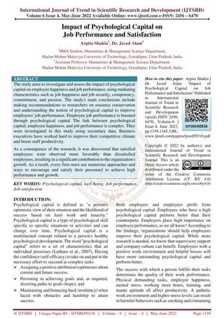 International Journal of Trend in Scientific Research and Development (IJTSRD)
Volume 6 Issue 4, May-June 2022 Available Online: www.ijtsrd.com e-ISSN: 2456 – 6470
@ IJTSRD | Unique Paper ID – IJTSRD50316 | Volume – 6 | Issue – 4 | May-June 2022 Page 1339
Impact of Psychological Capital on
Job Performance and Satisfaction
Arpita Shukla1
, Dr. Javed Alam2
1
MBA Student, Humanities & Management Science Department,
Madan Mohan Malaviya University of Technology, Gorakhpur, Uttar Pradesh, India
2
Assistant Professor, Humanities & Management Science Department,
Madan Mohan Malaviya University of Technology, Gorakhpur, Uttar Pradesh, India
ABSTRACT
The study aims to investigate and assess the impact of psychological
capital on employee happiness and job performance, using mediating
characteristics such as job happiness and job security, competency,
commitment, and passion. The study's main conclusions include
making recommendations to researchers on resource conservation
and understanding the notion of psychological capital to improve
employees' job performance. Employee job performance is boosted
through psychological capital The link between psychological
capital, employee happiness, and job performance is complex. They
were investigated in this study using secondary data. Business
executives have worked hard to improve their competitive climate
and boost staff productivity.
As a consequence of the research, it was discovered that satisfied
employees were observed more favorably than dissatisfied
employees, resulting in a significant contribution to the organization's
growth. As a result, every firm must use numerous approaches and
ways to encourage and satisfy their personnel to achieve high
performance and growth.
KEY WORDS: Psychological capital, well-being, Job performance,
Job satisfaction
How to cite this paper: Arpita Shukla |
Dr. Javed Alam "Impact of
Psychological Capital on Job
Performance and Satisfaction" Published
in International
Journal of Trend in
Scientific Research
and Development
(ijtsrd), ISSN: 2456-
6470, Volume-6 |
Issue-4, June 2022,
pp.1339-1345, URL:
www.ijtsrd.com/papers/ijtsrd50316.pdf
Copyright © 2022 by author(s) and
International Journal of Trend in
Scientific Research and Development
Journal. This is an
Open Access article
distributed under the
terms of the Creative Commons
Attribution License (CC BY 4.0)
(http://creativecommons.org/licenses/by/4.0)
INTRODUCTION:
Psychological capital is defined as "a person's
optimistic view of their situation and the likelihood of
success based on hard work and tenacity."
Psychological capital is a type of psychological skill
specific to specific situations or activities and can
change over time. Psychological capital is a
multifaceted concept related to a person's healthy
psychological development. The word "psychological
capital" refers to a set of characteristics that an
individual possesses (Luthans et al., 2007), Having
the confidence (self-efficacy) to take on and put in the
necessary effort to succeed at complex tasks.
Assigning a positive attribution (optimism) about
current and future success.
Persisting in achieving goals and, as required,
diverting paths to goals (hope); and
Maintaining and bouncing back (resiliency) when
faced with obstacles and hardship to attain
success.
Both employers and employees profit from
psychological capital. Employees who have a high
psychological capital perform better than their
counterparts. Employers place high importance on
employee performance, as we all know! According to
the findings, organizations should help employees
improve their psychological capital. While more
research is needed, we know that supervisory support
and company culture can benefit. Employees with a
positive work environment and helpful bosses will
have more outstanding psychological capital and
perform better.
The success with which a person fulfills their tasks
determines the quality of their work performance.
Physical demanding tasks, employee happiness,
mental stress, working more hours, training, and
innate aptitude all affect productivity. A pathetic
work environment and higher stress levels can result
in harmful behaviors such as smoking and consuming
IJTSRD50316
 