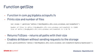 Function getSize
▪ Function in com.pg.bigdata.octopufs.fs
▪ Prints size and number of files
▪ Returns FsSizes – returns all paths with their size
▪ Enables drilldown without sending requests to the storage
val sizes = getSize("abfss://dev@myAdls.dfs.core.windows.net/somePath")
Number of files in abfss://dev@myAdls.dfs.core.windows.net/somePath is 21003
Size of abfss://dev@myAdls.dfs.core.windows.net/somePath is 1.58 TB
sizes.getSizeOfPath("abfss://dev@myAdls.dfs.core.windows.net/somePath/myData/myDataset")
 