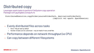 Distributed copy
▪ Evenly distributed files across tasks
▪ Runs 1 file per task by default
▪ Number of tasks can be customized – may be helpful if many small files
▪ Performance depends on network throughput (vs CPU)
▪ Can copy between different filesystems
Leverages spark tasks to perform FileSystem copy operation
Package com.pg.bigdata.octopufs.fs
DistributedExecution.copyFolder(sourceFolderPath, destinationFolderPath)
(implicit val spark: SparkSession)
 