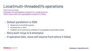 Local (multi-threaded) fs operations
▪ Default parallelism is 1000
▪ Storage Account limit 20,000 requests/s
▪ Avg request time is ~50ms
▪ Parallelism can be customized by modification of com.pg.bigdata.octopufs.helpers.implicits
▪ Retry built-in (up to 5 attempts)
▪ If operation fails, move will resume from where it failed
The Future is here
Package com.pg.bigdata.octopufs.fs.LocalExecution
Paths case class com.pg.bigdata.octopufs.fs.Paths
 