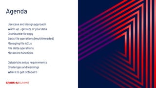 Agenda
Use case and design approach
Warm up – get size of your data
Distributed file copy
Basic file operations (multithreaded)
Managing file ACLs
File delta operations
Metastore functions
Databricks setup requirements
Challenges and learnings
Where to get OctopuFS
 