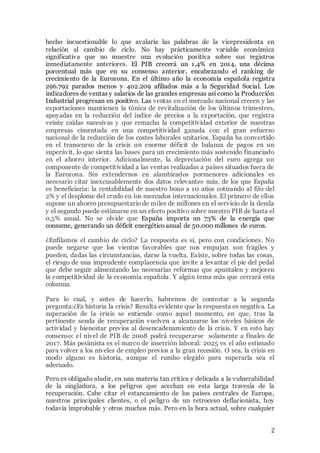 hecho incuestionable lo que avalaría las palabras de la vicepresidenta en 
relación al cambio de ciclo. No hay prácticamente variable económica 
significativa que no muestre una evolución positiva sobre sus registros 
inmediatamente anteriores. El PIB crecerá un 1,4% en 2014, una décima 
porcentual más que en su consenso anterior, encabezando el ranking de 
crecimiento de la Eurozona. En el último año la economía española registra 
296.792 parados menos y 402.209 afiliados más a la Seguridad Social. Los 
indicadores de ventas y salarios de las grandes empresas así como la Producción 
Industrial progresan en positivo. Las ventas en el mercado nacional crecen y las 
exportaciones mant ienen la tónica de revitalización de los últimos trimestres, 
apoyadas en la reducción del índice de precios a la exportación, que registra 
veinte caídas sucesivas y que remacha la competitividad exterior de nuestras 
empresas cimentada en una competitividad ganada con el gran esfuerzo 
nacional de la reducción de los costes laborales unitarios. España ha convertido 
en el transcurso de la crisis un enorme déficit de balanza de pagos en un 
superávit, lo que sienta las bases para un crecimiento más sostenido financiado 
en el ahorro interior. Adicionalmente, la depreciación del euro agrega un 
componente de competit ividad a las ventas realizadas a países situados fuera de 
la Eurozona. Sin extendernos en alambicados pormenores adicionales es 
necesario citar inexcusablemente dos datos relevantes más, de los que España 
es beneficiaria: la rentabilidad de nuestro bono a 10 años cotizando al filo del 
2% y el desplome del crudo en los mercados internacionales. El primero de ellos 
supone un ahorro presupuestario de miles de millones en el servicio de la deuda 
y el segundo puede estimarse en un efecto positivo sobre nuestro PIB de hasta el 
0,5% anual. No se olvide que España importa un 73% de la energía que 
consume, generando un déficit energético anual de 50.000 millones de euros. 
¿Enfilamos el cambio de ciclo? La respuesta es si, pero con condiciones. No 
puede negarse que los vientos favorables que nos empujan son frágiles y 
pueden, dadas las circunstancias, darse la vuelta. Existe, sobre todas las cosas, 
el riesgo de una imprudente complacencia que invite a levantar el pie del pedal 
que debe seguir alimentando las necesarias reformas que apuntalen y mejoren 
la competitividad de la economía española. Y algún tema más que cerrará esta 
columna. 
Para lo cual, y antes de hacerlo, habremos de contestar a la segunda 
pregunta:¿Es historia la crisis? Resulta evidente que la respuesta es negativa. La 
superación de la crisis se entiende como aquel momento, en que, tras la 
pertinente senda de recuperación vuelven a alcanzarse los niveles básicos de 
actividad y bienestar previos al desencadenamiento de la crisis. Y en esto hay 
consenso: el nivel de PIB de 2008 podrá recuperarse solamente a fínales de 
2017. Más pesimista es el marco de inserción laboral: 2025 es el año estimado 
para volver a los niveles de empleo previos a la gran recesión. O sea, la crisis en 
modo alguno es historia, aunque el rumbo elegido para superarla sea el 
adecuado. 
Pero es obligado aludir, en una materia tan crit ica y delicada a la vulnerabilidad 
de la singladura, a los peligros que acechan en esta larga travesía de la 
recuperación. Cabe citar el estancamiento de los países centrales de Europa, 
nuestros principales clientes, o el peligro de un retroceso deflacionista, hoy 
todavía improbable y otros muchos más. Pero en la hora actual, sobre cualquier 
2 
 