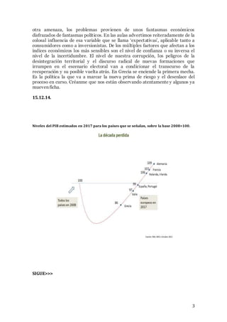otra amenaza, los problemas provienen de unos fantasmas económicos 
disfrazados de fantasmas polít icos. En las aulas advertimos reiteradamente de la 
colosal influencia de esa variable que se llama ‘expect ativas’, aplicable tanto a 
consumidores como a inversionistas. De los múltiples factores que afectan a los 
índices económicos los más sensibles son el nivel de confianza o su inversa el 
nivel de la incertidumbre. El nivel de nuestra corrupción, los peligros de la 
desintegración territorial y el discurso radical de nuevas formaciones que 
irrumpen en el escenario electoral van a condicionar el transcurso de la 
recuperación y su posible vuelta atrás. En Grecia se enciende la primera mecha. 
Es la política la que va a marcar la nueva prima de riesgo y el desenlace del 
proceso en curso. Créanme que nos están observando atentamente y algunos ya 
mueven ficha. 
3 
15.12.14. 
Niveles del PIB estimados en 2017 para los países que se señalan, sobre la base 2008=100. 
SIGUE>>> 
 